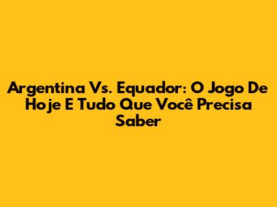 Argentina Vs. Equador: O Jogo De Hoje E Tudo Que Você Precisa Saber