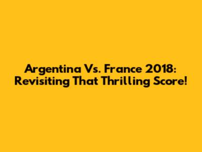 Argentina Vs. France 2018: Revisiting That Thrilling Score!