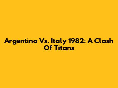 Argentina Vs. Italy 1982: A Clash Of Titans