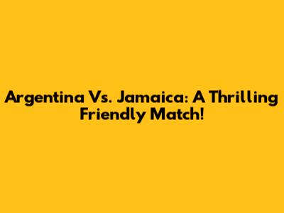 Argentina Vs. Jamaica: A Thrilling Friendly Match!