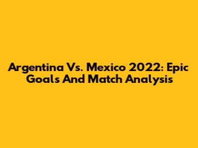 Argentina Vs. Mexico 2022: Epic Goals And Match Analysis