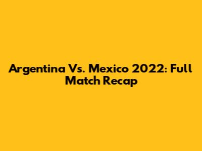 Argentina Vs. Mexico 2022: Full Match Recap