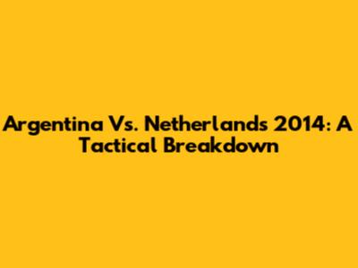 Argentina Vs. Netherlands 2014: A Tactical Breakdown