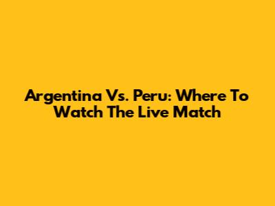 Argentina Vs. Peru: Where To Watch The Live Match