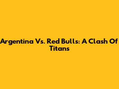 Argentina Vs. Red Bulls: A Clash Of Titans