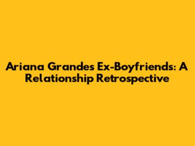 Ariana Grande's Ex-Boyfriends: A Relationship Retrospective