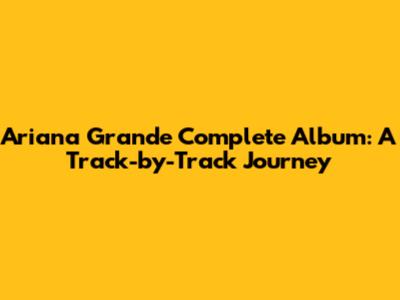 Ariana Grande Complete Album: A Track-by-Track Journey