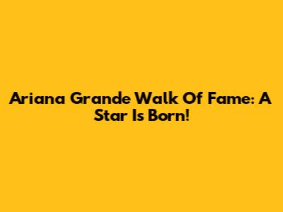 Ariana Grande Walk Of Fame: A Star Is Born!