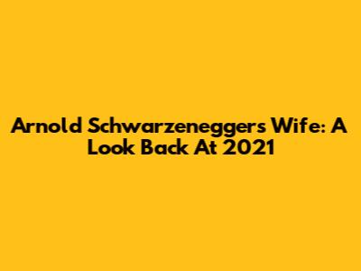 Arnold Schwarzenegger's Wife: A Look Back At 2021