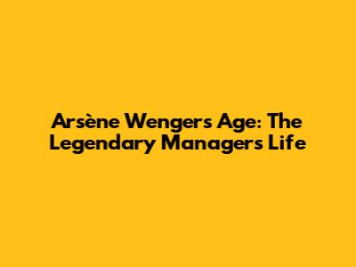 Arsène Wenger's Age: The Legendary Manager's Life