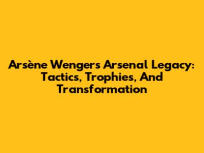 Arsène Wenger's Arsenal Legacy: Tactics, Trophies, And Transformation
