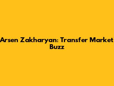 Arsen Zakharyan: Transfer Market Buzz