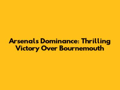 Arsenal's Dominance: Thrilling Victory Over Bournemouth