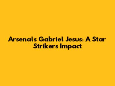Arsenal's Gabriel Jesus: A Star Striker's Impact