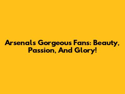 Arsenal's Gorgeous Fans: Beauty, Passion, And Glory!