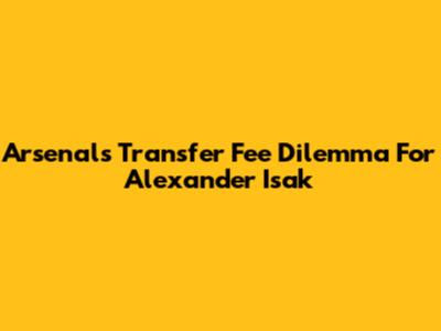 Arsenal's Transfer Fee Dilemma For Alexander Isak