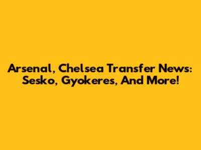 Arsenal, Chelsea Transfer News: Sesko, Gyokeres, And More!