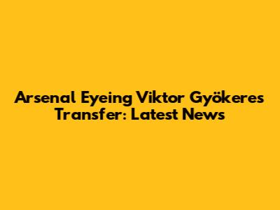 Arsenal Eyeing Viktor Gyökeres Transfer: Latest News