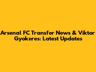 Arsenal FC Transfer News & Viktor Gyokeres: Latest Updates