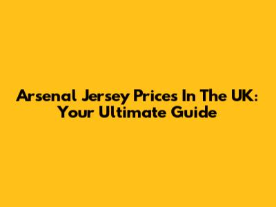 Arsenal Jersey Prices In The UK: Your Ultimate Guide