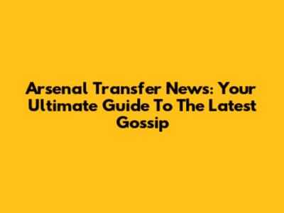 Arsenal Transfer News: Your Ultimate Guide To The Latest Gossip
