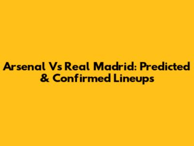 Arsenal Vs Real Madrid: Predicted & Confirmed Lineups