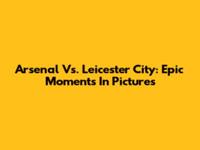 Arsenal Vs. Leicester City: Epic Moments In Pictures