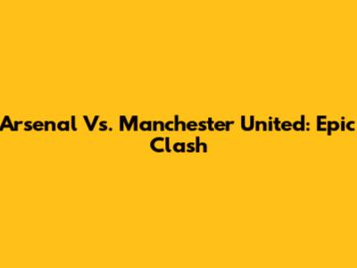 Arsenal Vs. Manchester United: Epic Clash