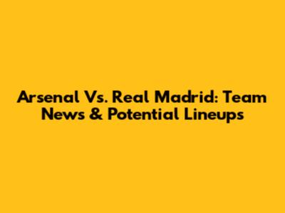 Arsenal Vs. Real Madrid: Team News & Potential Lineups