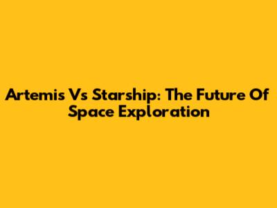 Artemis Vs Starship: The Future Of Space Exploration