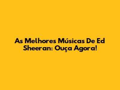 As Melhores Músicas De Ed Sheeran: Ouça Agora!