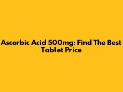 Ascorbic Acid 500mg: Find The Best Tablet Price