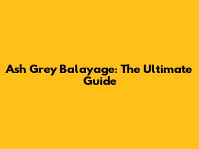 Ash Grey Balayage: The Ultimate Guide
