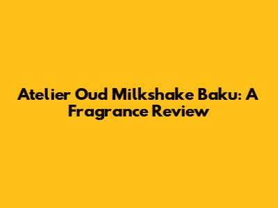 Atelier Oud Milkshake Baku: A Fragrance Review