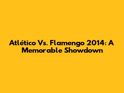 Atlético Vs. Flamengo 2014: A Memorable Showdown