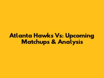 Atlanta Hawks Vs: Upcoming Matchups & Analysis