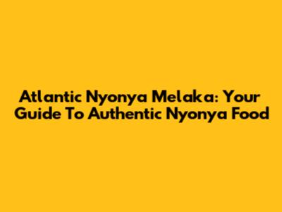 Atlantic Nyonya Melaka: Your Guide To Authentic Nyonya Food