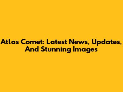 Atlas Comet: Latest News, Updates, And Stunning Images