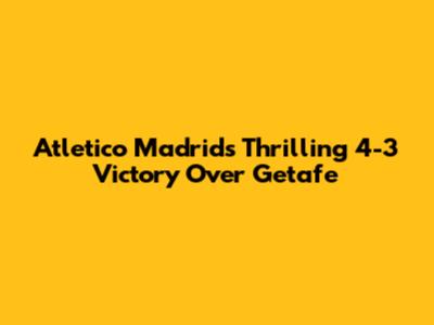 Atletico Madrid's Thrilling 4-3 Victory Over Getafe