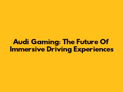 Audi Gaming: The Future Of Immersive Driving Experiences