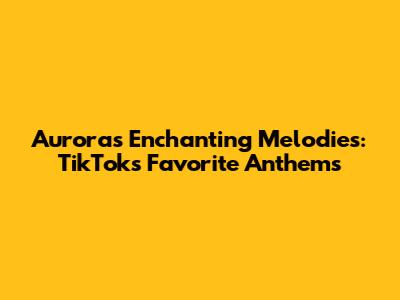 Aurora's Enchanting Melodies: TikTok's Favorite Anthems