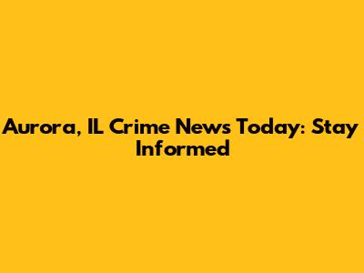 Aurora, IL Crime News Today: Stay Informed