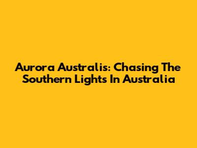 Aurora Australis: Chasing The Southern Lights In Australia