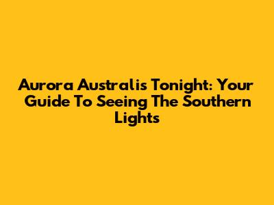 Aurora Australis Tonight: Your Guide To Seeing The Southern Lights