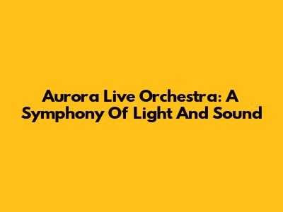 Aurora Live Orchestra: A Symphony Of Light And Sound