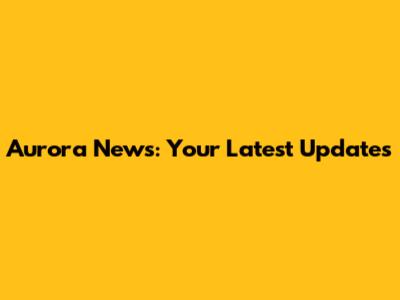 Aurora News: Your Latest Updates
