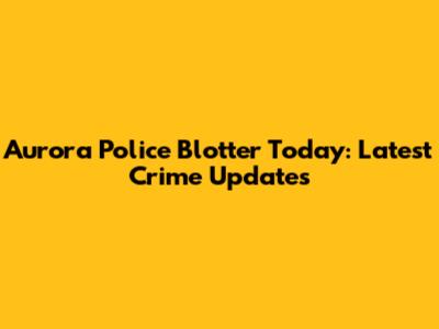 Aurora Police Blotter Today: Latest Crime Updates