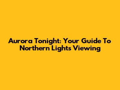 Aurora Tonight: Your Guide To Northern Lights Viewing