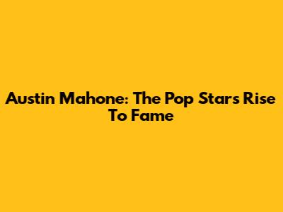 Austin Mahone: The Pop Star's Rise To Fame
