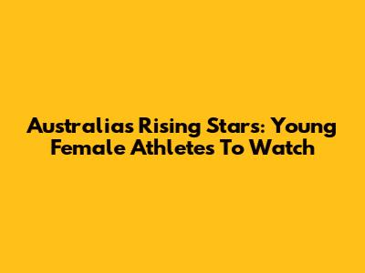 Australia's Rising Stars: Young Female Athletes To Watch